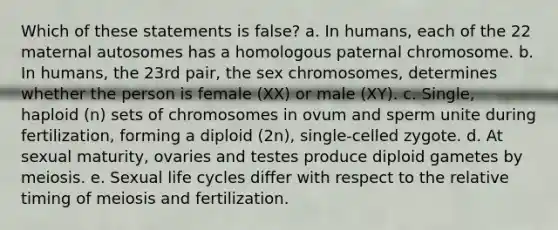 Which of these statements is false? a. In humans, each of the 22 maternal autosomes has a homologous paternal chromosome. b. In humans, the 23rd pair, the sex chromosomes, determines whether the person is female (XX) or male (XY). c. Single, haploid (n) sets of chromosomes in ovum and sperm unite during fertilization, forming a diploid (2n), single-celled zygote. d. At sexual maturity, ovaries and testes produce diploid gametes by meiosis. e. Sexual life cycles differ with respect to the relative timing of meiosis and fertilization.