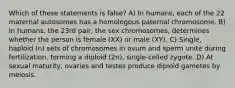 Which of these statements is false? A) In humans, each of the 22 maternal autosomes has a homologous paternal chromosome. B) In humans, the 23rd pair, the sex chromosomes, determines whether the person is female (XX) or male (XY). C) Single, haploid (n) sets of chromosomes in ovum and sperm unite during fertilization, forming a diploid (2n), single-celled zygote. D) At sexual maturity, ovaries and testes produce diploid gametes by meiosis.