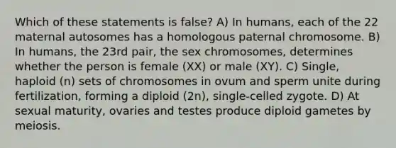 Which of these statements is false? A) In humans, each of the 22 maternal autosomes has a homologous paternal chromosome. B) In humans, the 23rd pair, the sex chromosomes, determines whether the person is female (XX) or male (XY). C) Single, haploid (n) sets of chromosomes in ovum and sperm unite during fertilization, forming a diploid (2n), single-celled zygote. D) At sexual maturity, ovaries and testes produce diploid gametes by meiosis.