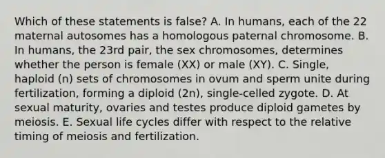 Which of these statements is false? A. In humans, each of the 22 maternal autosomes has a homologous paternal chromosome. B. In humans, the 23rd pair, the sex chromosomes, determines whether the person is female (XX) or male (XY). C. Single, haploid (n) sets of chromosomes in ovum and sperm unite during fertilization, forming a diploid (2n), single-celled zygote. D. At sexual maturity, ovaries and testes produce diploid gametes by meiosis. E. Sexual life cycles differ with respect to the relative timing of meiosis and fertilization.