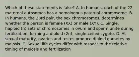 Which of these statements is false? A. In humans, each of the 22 maternal autosomes has a homologous paternal chromosome. B. In humans, the 23rd pair, the sex chromosomes, determines whether the person is female (XX) or male (XY). C. Single, haploid (n) sets of chromosomes in ovum and sperm unite during fertilization, forming a diploid (2n), single-celled zygote. D. At sexual maturity, ovaries and testes produce diploid gametes by meiosis. E. Sexual life cycles differ with respect to the relative timing of meiosis and fertilization