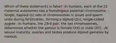 Which of these statements is false? -In humans, each of the 22 maternal autosomes has a homologous paternal chromosome. -Single, haploid (n) sets of chromosomes in ovum and sperm unite during fertilization, forming a diploid (2n), single-celled zygote. -In humans, the 23rd pair, the sex chromosomes, determines whether the person is female (XX) or male (XY). -At sexual maturity, ovaries and testes produce diploid gametes by meiosis.