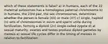 which of these statements is false? a) in humans, each of the 22 maternal autosomes has a homologous paternal chromosome b) in humans, the 23rd pair, the sex chromosomes, determines whether the person is female (XX) or male (XY) c) single, haploid (n) sets of chromosomes in ovum and sperm unite during fertilization, forming a diploid (2n) single-celled zygote d) at sexual maturity, ovaries and testes produce diploid gametes by meiosis e) sexual life cycles differ in the timing of meiosis in relation to fertilization