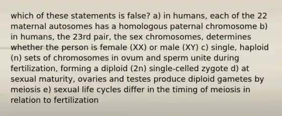 which of these statements is false? a) in humans, each of the 22 maternal autosomes has a homologous paternal chromosome b) in humans, the 23rd pair, the sex chromosomes, determines whether the person is female (XX) or male (XY) c) single, haploid (n) sets of chromosomes in ovum and sperm unite during fertilization, forming a diploid (2n) single-celled zygote d) at sexual maturity, ovaries and testes produce diploid gametes by meiosis e) sexual life cycles differ in the timing of meiosis in relation to fertilization