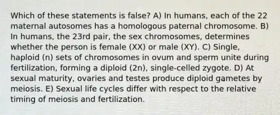 Which of these statements is false? A) In humans, each of the 22 maternal autosomes has a homologous paternal chromosome. B) In humans, the 23rd pair, the sex chromosomes, determines whether the person is female (XX) or male (XY). C) Single, haploid (n) sets of chromosomes in ovum and sperm unite during fertilization, forming a diploid (2n), single-celled zygote. D) At sexual maturity, ovaries and testes produce diploid gametes by meiosis. E) Sexual life cycles differ with respect to the relative timing of meiosis and fertilization.