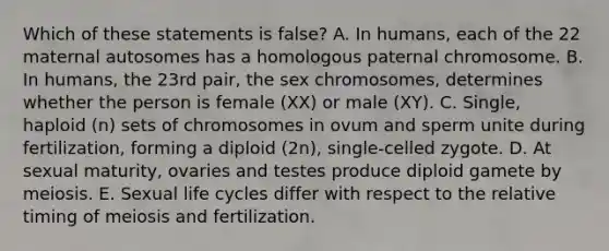 Which of these statements is false? A. In humans, each of the 22 maternal autosomes has a homologous paternal chromosome. B. In humans, the 23rd pair, the sex chromosomes, determines whether the person is female (XX) or male (XY). C. Single, haploid (n) sets of chromosomes in ovum and sperm unite during fertilization, forming a diploid (2n), single-celled zygote. D. At sexual maturity, ovaries and testes produce diploid gamete by meiosis. E. Sexual life cycles differ with respect to the relative timing of meiosis and fertilization.