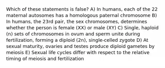 Which of these statements is false? A) In humans, each of the 22 maternal autosomes has a homologous paternal chromosome B) In humans, the 23rd pair, the sex chromosomes, determines whether the person is female (XX) or male (XY) C) Single, haploid (n) sets of chromosomes in ovum and sperm unite during fertilization, forming a diploid (2n), single-celled zygote D) At sexual maturity, ovaries and testes produce diploid gametes by meiosis E) Sexual life cycles differ with respect to the relative timing of meiosis and fertilization