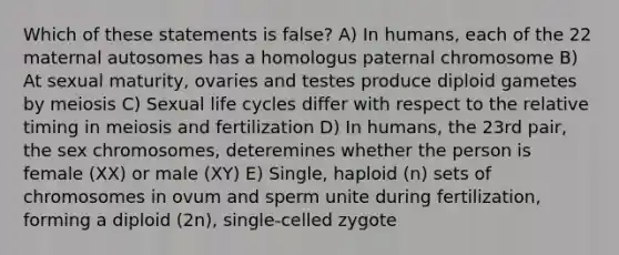 Which of these statements is false? A) In humans, each of the 22 maternal autosomes has a homologus paternal chromosome B) At sexual maturity, ovaries and testes produce diploid gametes by meiosis C) Sexual life cycles differ with respect to the relative timing in meiosis and fertilization D) In humans, the 23rd pair, the sex chromosomes, deteremines whether the person is female (XX) or male (XY) E) Single, haploid (n) sets of chromosomes in ovum and sperm unite during fertilization, forming a diploid (2n), single-celled zygote