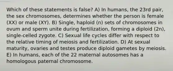 Which of these statements is false? A) In humans, the 23rd pair, the sex chromosomes, determines whether the person is female (XX) or male (XY). B) Single, haploid (n) sets of chromosomes in ovum and sperm unite during fertilization, forming a diploid (2n), single-celled zygote. C) Sexual life cycles differ with respect to the relative timing of meiosis and fertilization. D) At sexual maturity, ovaries and testes produce diploid gametes by meiosis. E) In humans, each of the 22 maternal autosomes has a homologous paternal chromosome.