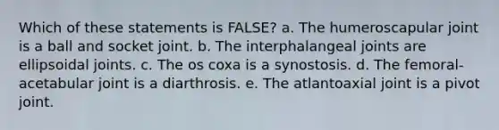 Which of these statements is FALSE? a. The humeroscapular joint is a ball and socket joint. b. The interphalangeal joints are ellipsoidal joints. c. The os coxa is a synostosis. d. The femoral-acetabular joint is a diarthrosis. e. The atlantoaxial joint is a pivot joint.