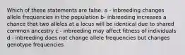 Which of these statements are false: a - inbreeding changes allele frequencies in the population b- inbreeding increases a chance that two alleles at a locus will be identical due to shared common ancestry c - inbreeding may affect fitness of individuals d - inbreeding does not change allele frequencies but changes genotype frequencies