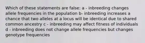 Which of these statements are false: a - inbreeding changes allele frequencies in the population b- inbreeding increases a chance that two alleles at a locus will be identical due to shared common ancestry c - inbreeding may affect fitness of individuals d - inbreeding does not change allele frequencies but changes genotype frequencies