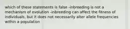 which of these statements is false -inbreeding is not a mechanism of evolution -inbreeding can affect the fitness of individuals, but it does not necessarily alter allele frequencies within a population