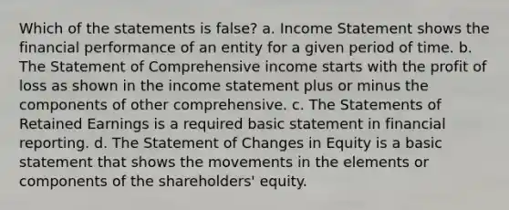 Which of the statements is false? a. Income Statement shows the financial performance of an entity for a given period of time. b. The Statement of Comprehensive income starts with the profit of loss as shown in the income statement plus or minus the components of other comprehensive. c. The Statements of Retained Earnings is a required basic statement in financial reporting. d. The Statement of Changes in Equity is a basic statement that shows the movements in the elements or components of the shareholders' equity.