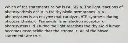 Which of the statements below is FALSE? a. The light reactions of photosynthesis occur in the thylakoid membranes. b. A photosystem is an enzyme that catalyzes ATP synthesis during photosynthesis. c. Ferredoxin is an electron acceptor for photosystem I. d. During the light reactions the thylakoid lumen becomes more acidic than the stroma. e. All of the above statements are true.