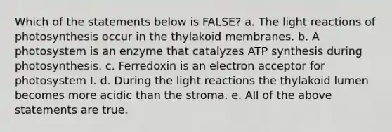 Which of the statements below is FALSE? a. The light reactions of photosynthesis occur in the thylakoid membranes. b. A photosystem is an enzyme that catalyzes ATP synthesis during photosynthesis. c. Ferredoxin is an electron acceptor for photosystem I. d. During the light reactions the thylakoid lumen becomes more acidic than the stroma. e. All of the above statements are true.