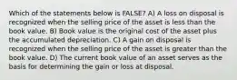 Which of the statements below is FALSE? A) A loss on disposal is recognized when the selling price of the asset is less than the book value. B) Book value is the original cost of the asset plus the accumulated depreciation. C) A gain on disposal is recognized when the selling price of the asset is greater than the book value. D) The current book value of an asset serves as the basis for determining the gain or loss at disposal.