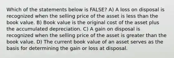 Which of the statements below is FALSE? A) A loss on disposal is recognized when the selling price of the asset is less than the book value. B) Book value is the original cost of the asset plus the accumulated depreciation. C) A gain on disposal is recognized when the selling price of the asset is greater than the book value. D) The current book value of an asset serves as the basis for determining the gain or loss at disposal.