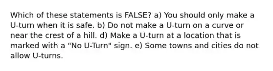 Which of these statements is FALSE? a) You should only make a U-turn when it is safe. b) Do not make a U-turn on a curve or near the crest of a hill. d) Make a U-turn at a location that is marked with a "No U-Turn" sign. e) Some towns and cities do not allow U-turns.