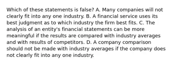 Which of these statements is false? A. Many companies will not clearly fit into any one industry. B. A financial service uses its best judgment as to which industry the firm best fits. C. The analysis of an entity's <a href='https://www.questionai.com/knowledge/kFBJaQCz4b-financial-statements' class='anchor-knowledge'>financial statements</a> can be more meaningful if the results are compared with industry averages and with results of competitors. D. A company comparison should not be made with industry averages if the company does not clearly fit into any one industry.