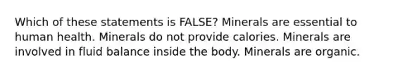 Which of these statements is FALSE? Minerals are essential to human health. Minerals do not provide calories. Minerals are involved in fluid balance inside the body. Minerals are organic.