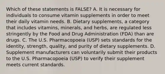 Which of these statements is FALSE? A. It is necessary for individuals to consume vitamin supplements in order to meet their daily vitamin needs. B. Dietary supplements, a category that includes vitamins, minerals, and herbs, are regulated less stringently by the Food and Drug Administration (FDA) than are drugs. C. The U.S. Pharmacopoeia (USP) sets standards for the identity, strength, quality, and purity of dietary supplements. D. Supplement manufacturers can voluntarily submit their products to the U.S. Pharmacopoeia (USP) to verify their supplement meets current standards.