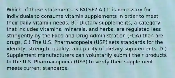 Which of these statements is FALSE? A.) It is necessary for individuals to consume vitamin supplements in order to meet their daily vitamin needs. B.) Dietary supplements, a category that includes vitamins, minerals, and herbs, are regulated less stringently by the Food and Drug Administration (FDA) than are drugs. C.) The U.S. Pharmacopoeia (USP) sets standards for the identity, strength, quality, and purity of dietary supplements. D.) Supplement manufacturers can voluntarily submit their products to the U.S. Pharmacopoeia (USP) to verify their supplement meets current standards.