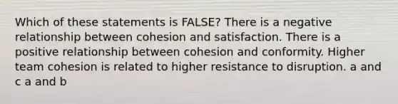 Which of these statements is FALSE? There is a negative relationship between cohesion and satisfaction. There is a positive relationship between cohesion and conformity. Higher team cohesion is related to higher resistance to disruption. a and c a and b