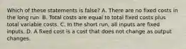 Which of these statements is false? A. There are no fixed costs in the long run. B. Total costs are equal to total fixed costs plus total variable costs. C. In the short run, all inputs are fixed inputs. D. A fixed cost is a cost that does not change as output changes.