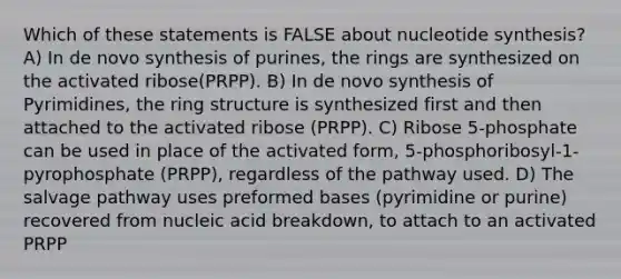 Which of these statements is FALSE about nucleotide synthesis? A) In de novo synthesis of purines, the rings are synthesized on the activated ribose(PRPP). B) In de novo synthesis of Pyrimidines, the ring structure is synthesized first and then attached to the activated ribose (PRPP). C) Ribose 5-phosphate can be used in place of the activated form, 5-phosphoribosyl-1-pyrophosphate (PRPP), regardless of the pathway used. D) The salvage pathway uses preformed bases (pyrimidine or purine) recovered from nucleic acid breakdown, to attach to an activated PRPP