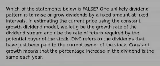 Which of the statements below is FALSE? One unlikely dividend pattern is to raise or grow dividends by a fixed amount at fixed intervals. In estimating the current price using the constant growth dividend model, we let g be the growth rate of the dividend stream and r be the rate of return required by the potential buyer of the stock. Div0 refers to the dividends that have just been paid to the current owner of the stock. Constant growth means that the percentage increase in the dividend is the same each year.