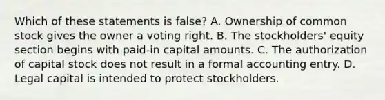 Which of these statements is false? A. Ownership of common stock gives the owner a voting right. B. The stockholders' equity section begins with paid-in capital amounts. C. The authorization of capital stock does not result in a formal accounting entry. D. Legal capital is intended to protect stockholders.