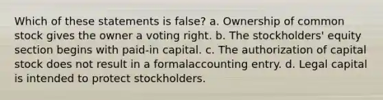 Which of these statements is false? a. Ownership of common stock gives the owner a voting right. b. The stockholders' equity section begins with paid-in capital. c. The authorization of capital stock does not result in a formalaccounting entry. d. Legal capital is intended to protect stockholders.