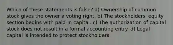 Which of these statements is false? a) Ownership of common stock gives the owner a voting right. b) The stockholders' equity section begins with paid-in capital. c) The authorization of capital stock does not result in a formal accounting entry. d) Legal capital is intended to protect stockholders.