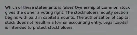 Which of these statements is false? Ownership of common stock gives the owner a voting right. The stockholders' equity section begins with paid-in capital amounts. The authorization of capital stock does not result in a formal accounting entry. Legal capital is intended to protect stockholders.