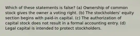 Which of these statements is false? (a) Ownership of common stock gives the owner a voting right. (b) The stockholders' equity section begins with paid-in capital. (c) The authorization of capital stock does not result in a formal accounting entry. (d) Legal capital is intended to protect stockholders.