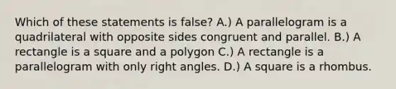 Which of these statements is false? A.) A parallelogram is a quadrilateral with opposite sides congruent and parallel. B.) A rectangle is a square and a polygon C.) A rectangle is a parallelogram with only right angles. D.) A square is a rhombus.