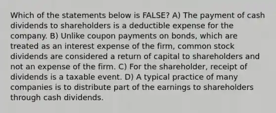 Which of the statements below is FALSE? A) The payment of cash dividends to shareholders is a deductible expense for the company. B) Unlike coupon payments on bonds, which are treated as an interest expense of the firm, common stock dividends are considered a return of capital to shareholders and not an expense of the firm. C) For the shareholder, receipt of dividends is a taxable event. D) A typical practice of many companies is to distribute part of the earnings to shareholders through cash dividends.