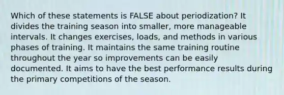 Which of these statements is FALSE about periodization? It divides the training season into smaller, more manageable intervals. It changes exercises, loads, and methods in various phases of training. It maintains the same training routine throughout the year so improvements can be easily documented. It aims to have the best performance results during the primary competitions of the season.