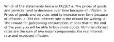 Which of the statements below is FALSE? a. The prices of goods and services tend to decrease over time because of inflation. b. Prices of goods and services tend to increase over time because of inflation. c. The real interest rate is the reward for waiting. d. The reward for postponing consumption implies that at the end of the year you will be able to buy more goods. Nominal interest rates are the sum of two major components: the real interest rate and expected inflation.