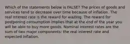 Which of the statements below is FALSE? The prices of goods and services tend to decrease over time because of inflation. The real interest rate is the reward for waiting. The reward for postponing consumption implies that at the end of the year you will be able to buy more goods. Nominal interest rates are the sum of two major components: the real interest rate and expected inflation.