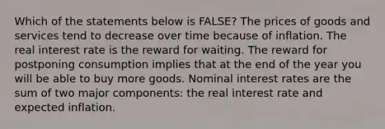 Which of the statements below is FALSE? The prices of goods and services tend to decrease over time because of inflation. The real interest rate is the reward for waiting. The reward for postponing consumption implies that at the end of the year you will be able to buy more goods. Nominal interest rates are the sum of two major components: the real interest rate and expected inflation.