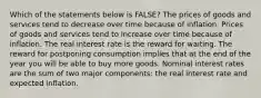 Which of the statements below is FALSE? The prices of goods and services tend to decrease over time because of inflation. Prices of goods and services tend to increase over time because of inflation. The real interest rate is the reward for waiting. The reward for postponing consumption implies that at the end of the year you will be able to buy more goods. Nominal interest rates are the sum of two major components: the real interest rate and expected inflation.