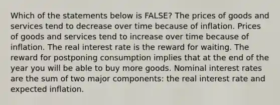 Which of the statements below is FALSE? The prices of goods and services tend to decrease over time because of inflation. Prices of goods and services tend to increase over time because of inflation. The real interest rate is the reward for waiting. The reward for postponing consumption implies that at the end of the year you will be able to buy more goods. Nominal interest rates are the sum of two major components: the real interest rate and expected inflation.