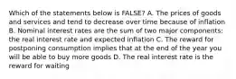 Which of the statements below is FALSE? A. The prices of goods and services and tend to decrease over time because of inflation B. Nominal interest rates are the sum of two major components: the real interest rate and expected inflation C. The reward for postponing consumption implies that at the end of the year you will be able to buy more goods D. The real interest rate is the reward for waiting