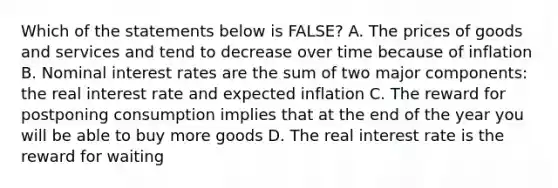 Which of the statements below is FALSE? A. The prices of goods and services and tend to decrease over time because of inflation B. Nominal interest rates are the sum of two major components: the real interest rate and expected inflation C. The reward for postponing consumption implies that at the end of the year you will be able to buy more goods D. The real interest rate is the reward for waiting