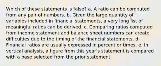 Which of these statements is false? a. A ratio can be computed from any pair of numbers. b. Given the large quantity of variables included in financial statements, a very long list of meaningful ratios can be derived. c. Comparing ratios computed from income statement and balance sheet numbers can create difficulties due to the timing of the financial statements. d. Financial ratios are usually expressed in percent or times. e. In vertical analysis, a figure from this year's statement is compared with a base selected from the prior statement.