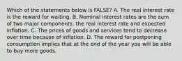 Which of the statements below is​ FALSE? A. The real interest rate is the reward for waiting. B. Nominal interest rates are the sum of two major​ components: the real interest rate and expected inflation. C. The prices of goods and services tend to decrease over time because of inflation. D. The reward for postponing consumption implies that at the end of the year you will be able to buy more goods.