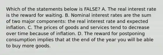 Which of the statements below is​ FALSE? A. The real interest rate is the reward for waiting. B. Nominal interest rates are the sum of two major​ components: the real interest rate and expected inflation. C. The prices of goods and services tend to decrease over time because of inflation. D. The reward for postponing consumption implies that at the end of the year you will be able to buy more goods.