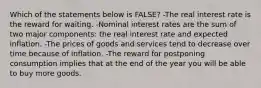 Which of the statements below is FALSE? -The real interest rate is the reward for waiting. -Nominal interest rates are the sum of two major components: the real interest rate and expected inflation. -The prices of goods and services tend to decrease over time because of inflation. -The reward for postponing consumption implies that at the end of the year you will be able to buy more goods.